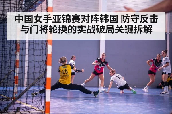 中国女手亚锦赛对阵韩国 防守反击与门将轮换的实战破局关键拆解