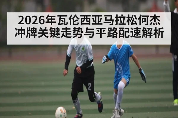 2026年瓦伦西亚马拉松何杰冲牌关键走势与平路配速解析